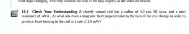 field stops changing. This may increase the area of the loop slightly as the wires are heated.
13.1 Check Your Understanding A closely wound coil has a radius of 4.0 cm, 50 turns, and a total
resistance of 402. At what rate must a magnetic field perpendicular to the face of the coil change in order to
produce Joule heating in the coil at a rate of 2.0 mW?
