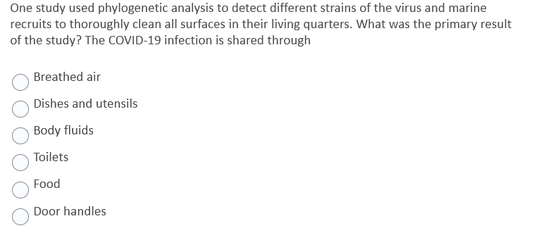 One study used phylogenetic analysis to detect different strains of the virus and marine
recruits to thoroughly clean all surfaces in their living quarters. What was the primary result
of the study? The COVID-19 infection is shared through
Breathed air
Dishes and utensils
Body fluids
Toilets
Food
Door handles
