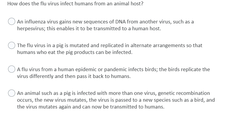 How does the flu virus infect humans from an animal host?
An influenza virus gains new sequences of DNA from another virus, such as a
herpesvirus; this enables it to be transmitted to a human host.
The flu virus in a pig is mutated and replicated in alternate arrangements so that
humans who eat the pig products can be infected.
A flu virus from a human epidemic or pandemic infects birds; the birds replicate the
virus differently and then pass it back to humans.
An animal such as a pig is infected with more than one virus, genetic recombination
occurs, the new virus mutates, the virus is passed to a new species such as a bird, and
the virus mutates again and can now be transmitted to humans.
