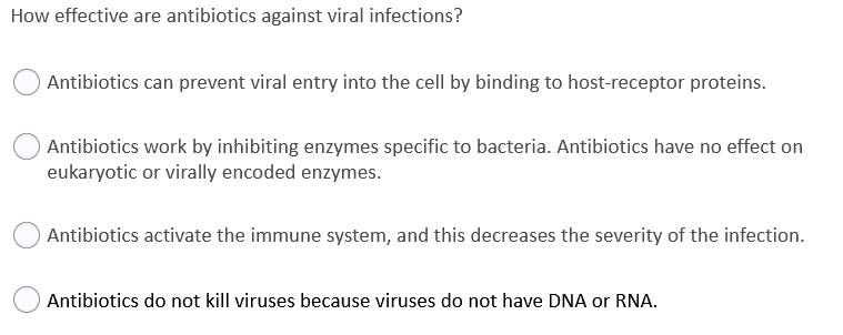 How effective are antibiotics against viral infections?
Antibiotics can prevent viral entry into the cell by binding to host-receptor proteins.
Antibiotics work by inhibiting enzymes specific to bacteria. Antibiotics have no effect on
eukaryotic or virally encoded enzymes.
Antibiotics activate the immune system, and this decreases the severity of the infection.
Antibiotics do not kill viruses because viruses do not have DNA or RNA.
