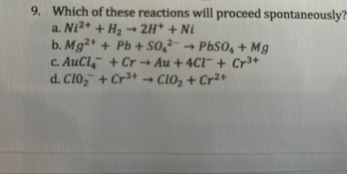 9. Which of these reactions will proceed spontaneously?
a. Ni 2+ + H₂→ 2H+ + Ni
b. Mg2+ + Pb+ SO2 PbSO4 + Mg
->
c. AuCl + Cr Au+4Cl + Cr3+
d. Clo₂ + Cr3+ → Clo₂+ Cr²+