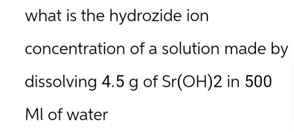 what is the hydrozide ion
concentration of a solution made by
dissolving 4.5 g of Sr(OH)2 in 500
MI of water