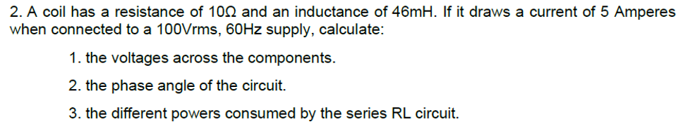 2. A coil has a resistance of 100 and an inductance of 46mH. If it draws a current of 5 Amperes
when connected to a 100Vrms, 60HZ supply, calculate:
1. the voltages across the components.
2. the phase angle of the circuit.
3. the different powers consumed by the series RL circuit.
