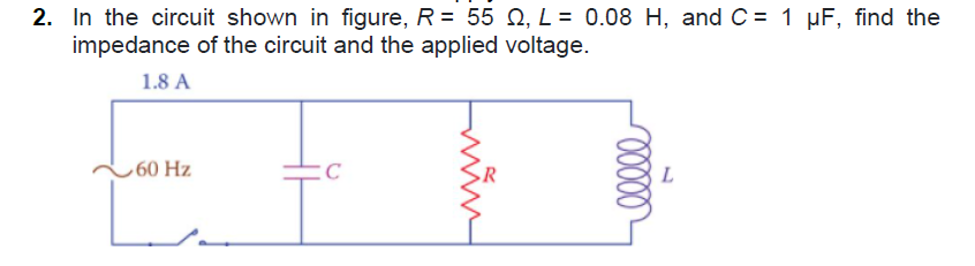 2. In the circuit shown in figure, R = 55 Q, L = 0.08 H, and C = 1 µF, find the
impedance of the circuit and the applied voltage.
1.8 A
,60 Hz
C
