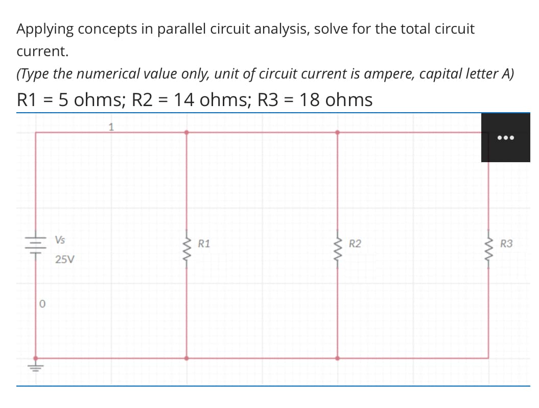 Applying concepts in parallel circuit analysis, solve for the total circuit
current.
(Type the numerical value only, unit of circuit current is ampere, capital letter A)
R1 = 5 ohms; R2 = 14 ohms; R3 = 18 ohms
||
Vs
R1
R2
R3
25V
