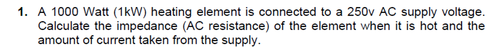 1. A 1000 Watt (1kW) heating element is connected to a 250v AC supply voltage.
Calculate the impedance (AC resistance) of the element when it is hot and the
amount of current taken from the supply.
