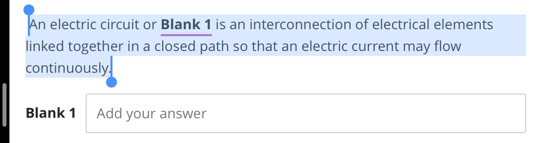 An electric circuit or Blank 1 is an interconnection of electrical elements
linked together in a closed path so that an electric current may flow
continuously.
Blank 1
Add your answer
