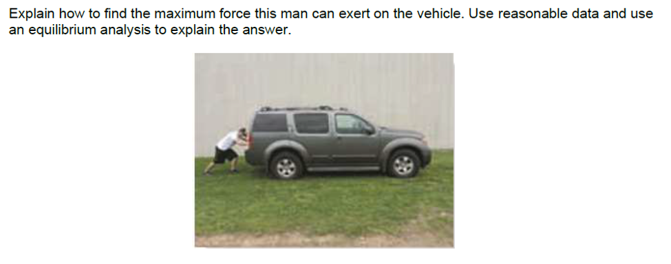 Explain how to find the maximum force this man can exert on the vehicle. Use reasonable data and use
an equilibrium analysis to explain the answer.
