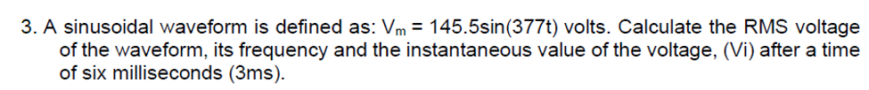 3. A sinusoidal waveform is defined as: Vm = 145.5sin(377t) volts. Calculate the RMS voltage
of the waveform, its frequency and the instantaneous value of the voltage, (Vi) after a time
of six milliseconds (3ms).
