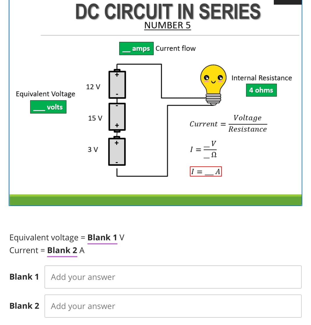 DC CIRCUIT IN SERIES
NUMBER 5
amps Current flow
Internal Resistance
12 V
4 ohms
Equivalent Voltage
volts
15 V
Voltage
Сurrent 3D
Resistance
+
V
I =
Ω
3 V
Equivalent voltage = Blank 1 V
%3D
Current = Blank 2 A
%3D
Blank 1
Add
your answer
Blank 2
Add your answer
