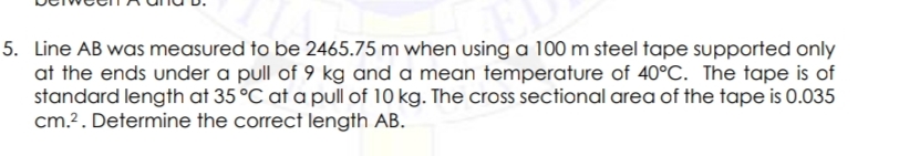 5. Line AB was measured to be 2465.75 m when using a 100 m steel tape supported only
at the ends under a pull of 9 kg and a mean temperature of 40°C. The tape is of
standard length at 35 °C at a pull of 10 kg. The cross sectional area of the tape is 0.035
cm.?. Determine the correct length AB.
