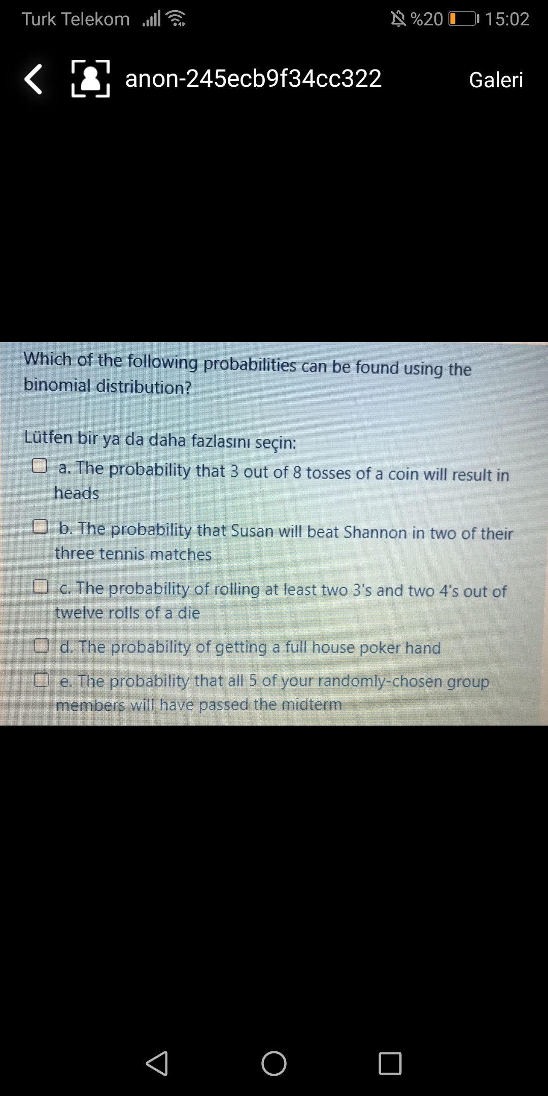 Turk Telekom ll
N %20 O 15:02
anon-245ecb9f34cc322
Galeri
Which of the following probabilities can be found using the
binomial distribution?
Lütfen bir ya da daha fazlasını seçin:
O a. The probability that 3 out of 8 tosses of a coin will result in
heads
O b. The probability that Susan will beat Shannon in two of their
three tennis matches
O c. The probability of rolling at least two 3's and two 4's out of
twelve rolls of a die
d. The probability of getting a full house poker hand
O e. The probability that all5 of your randomly-chosen group
members will have passed the midterm
