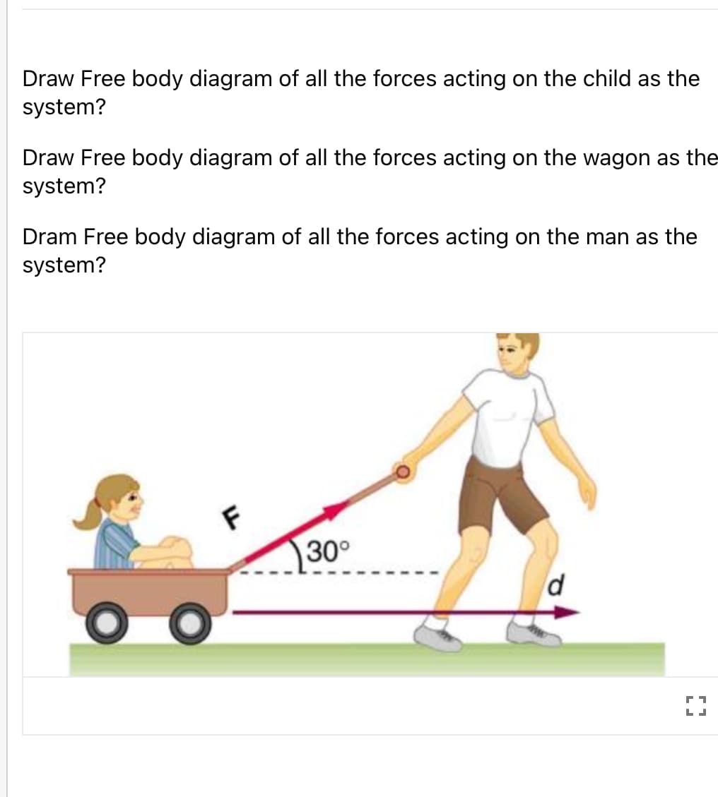 Draw Free body diagram of all the forces acting on the child as the
system?
Draw Free body diagram of all the forces acting on the wagon as the
system?
Dram Free body diagram of all the forces acting on the man as the
system?
30°
