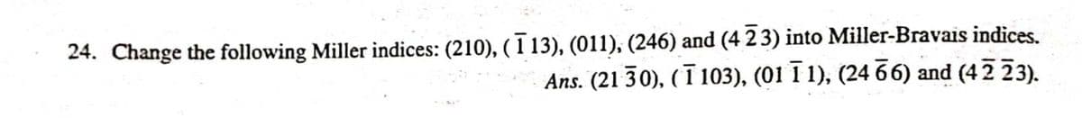 24. Change the following Miller indices: (210), (1 13), (011), (246) and (4 2 3) into Miller-Bravais indices.
Ans. (21 30), (ī 103), (01 I 1), (24 66) and (42 23).
