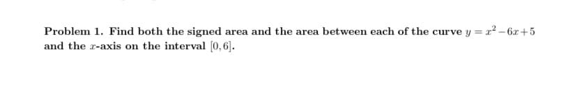 Problem 1. Find both the signed area and the area between each of the curve y = x² - 6x+5
and the z-axis on the interval [0,6].