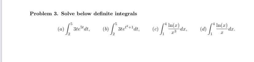 ## Problem 3: Solving Definite Integrals

Please solve the following definite integrals:

### (a)
\[
\int_{2}^{5} 3te^{5t} \, dt
\]

### (b)
\[
\int_{2}^{5} 3te^{t^2+1} \, dt
\]

### (c)
\[
\int_{1}^{4} \frac{\ln(x)}{x^3} \, dx
\]

### (d)
\[
\int_{1}^{4} \frac{\ln(x)}{x} \, dx
\]

Note: The definite integral problems provided above are essential exercises in calculus, used to find the area under the curves defined by the given functions from lower limit to upper limit of integration. Each integral has unique characteristics and requires different techniques to solve.