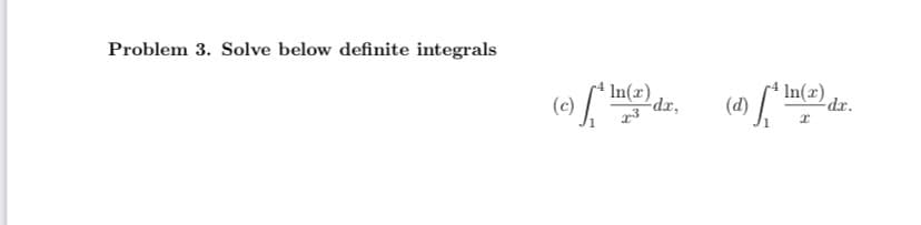 **Problem 3: Solve the following definite integrals**

(c) \[
\int_{1}^{4} \frac{\ln(x)}{x^3} \, dx, 
\]

(d) \[
\int_{1}^{4} \frac{\ln(x)}{x} \, dx.
\]

