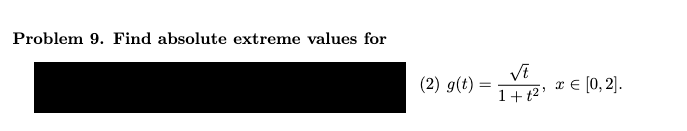 ### Problem 9: Finding Absolute Extreme Values

**Problem Statement:**
Find the absolute extreme values for the following function within the interval [0, 2].

\[ (2) \quad g(t) = \frac{\sqrt{t}}{1 + t^2} , \quad t \in [0,2]. \]

**Additional Instructions:**
To solve this problem, determine the critical points of the function within the given interval and evaluate the function at these critical points as well as the endpoints of the interval. The absolute maximum and minimum values will be among these values.