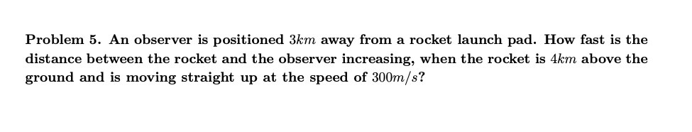 **Problem 5.** An observer is positioned \(3 \text{ km}\) away from a rocket launch pad. How fast is the distance between the rocket and the observer increasing, when the rocket is \(4 \text{ km}\) above the ground and is moving straight up at the speed of \(300 \text{ m/s}\)?

---

**Explanation:**

To solve this related rates problem, one needs to consider the position of the observer and the rocket as two vertices of a right triangle, with the horizontal distance from the observer to the launch pad forming one leg, the vertical distance from the launch pad to the rocket forming the other leg, and the hypotenuse representing the distance between the observer and the rocket.

Given:
1. Distance of observer from the launch pad: \(3 \text{ km}\)
2. Height of the rocket above the ground at the specific instance: \(4 \text{ km}\)
3. Vertical speed of the rocket: \(300 \text{ m/s}\) or \(0.3 \text{ km/s}\)

We need to find the rate at which the distance \(z\) between the observer and the rocket is increasing when the height \(y\) of the rocket is \(4 \text{ km}\).

---

**Steps Involving Pythagorean Theorem and Differentiation:**

1. Use the Pythagorean theorem to relate the distances:
   \[
   x^2 + y^2 = z^2
   \]
   where \(x = 3 \text{ km}\) (constant), \(y = 4 \text{ km}\), and \(z\) is the hypotenuse:
   \[
   3^2 + 4^2 = z^2 \implies 9 + 16 = 25 \implies z = 5 \text{ km}
   \]

2. Differentiate both sides of the Pythagorean theorem equation with respect to time \(t\):
   \[
   \frac{d}{dt} (x^2 + y^2 = z^2) \implies 2x \frac{dx}{dt} + 2y \frac{dy}{dt} = 2z \frac{dz}{dt}
   \]
   Since \(x\) is constant, \(\frac{dx}{dt} = 0\):
   \[
