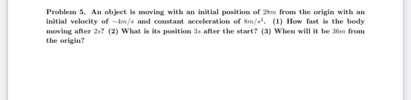 Problem 5. An object is moving with an initial position of 28m from the origin with an
initial velocity of -4m/s and constant acceleration of 8m/s². (1) How fast is the body
moving after 2s? (2) What is its position 3s after the start? (3) When will it be 36m from
the origin?