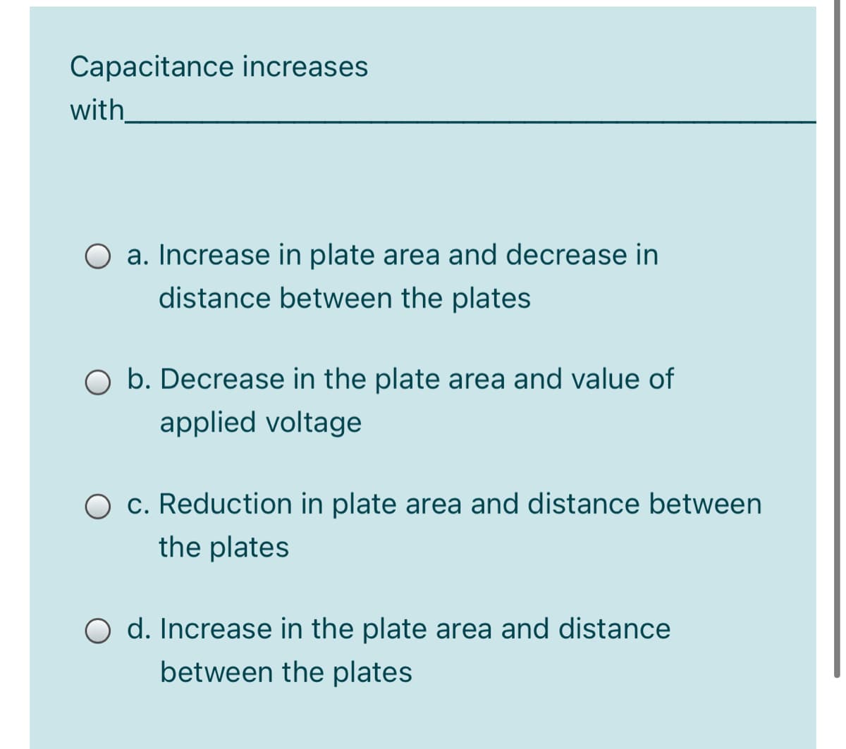 Capacitance increases
with
O a. Increase in plate area and decrease in
distance between the plates
b. Decrease in the plate area and value of
applied voltage
c. Reduction in plate area and distance between
the plates
O d. Increase in the plate area and distance
between the plates
