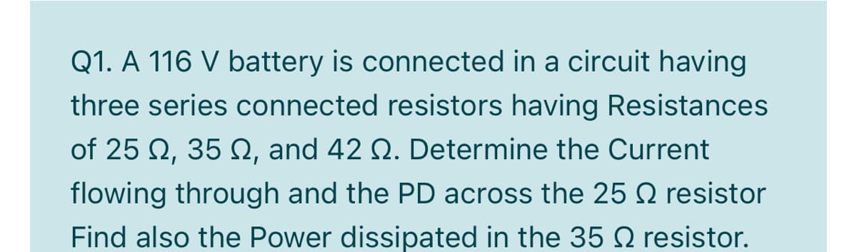 Q1. A 116 V battery is connected in a circuit having
three series connected resistors having Resistances
of 25 Q, 35 N, and 42 Q. Determine the Current
flowing through and the PD across the 25 Q resistor
Find also the Power dissipated in the 352 resistor.
