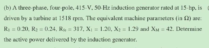 (b) A three-phase, four-pole, 415-V, 50-Hz induction generator rated at 15-hp, is
driven by a turbine at 1518 rpm. The equivalent machine parameters (in 2) are:
R1 = 0.20, R2 = 0.24, Rfe = 317, X1 = 1.20, X2 = 1.29 and XM = 42. Determine
the active power delivered by the induction generator.
