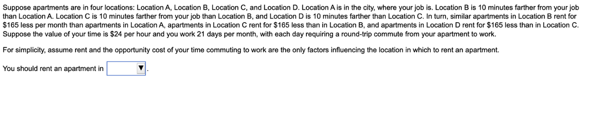 Suppose apartments are in four locations: Location A, Location B, Location C, and Location D. Location A is in the city, where your job is. Location B is 10 minutes farther from your job
than Location A. Location C is 10 minutes farther from your job than Location B, and Location D is 10 minutes farther than Location C. In turn, similar apartments in Location B rent for
$165 less per month than apartments in Location A, apartments in Location C rent for $165 less than in Location B, and apartments in Location D rent for $165 less than in Location C.
Suppose the value of your time is $24 per hour and you work 21 days per month, with each day requiring a round-trip commute from your apartment to work.
For simplicity, assume rent and the opportunity cost of your time commuting to work are the only factors influencing the location in which to rent an apartment.
You should rent an apartment in