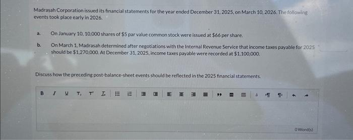 Madrasah Corporation issued its financial statements for the year ended December 31, 2025, on March 10, 2026. The following
events took place early in 2026.
a.
b.
On January 10, 10,000 shares of $5 par value common stock were issued at $66 per share.
On March 1, Madrasah determined after negotiations with the Internal Revenue Service that income taxes payable for 2025
should be $1,270,000. At December 31, 2025, income taxes payable were recorded at $1,100,000.
Discuss how the preceding post-balance-sheet events should be reflected in the 2025 financial statements.
BIUT, T
T₁
I EE E 1 E M E
99
EETS
á
IT 11
Oword(s)