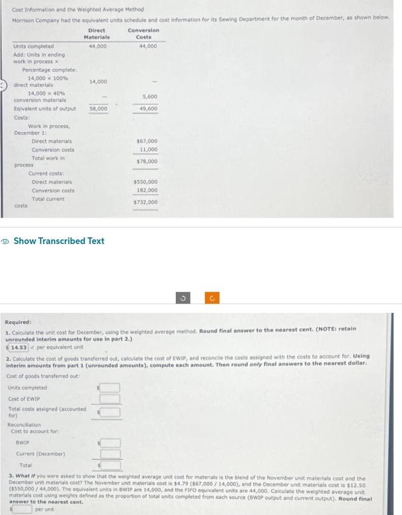 Cost Information and the Weighted Average Method
Morrison Company had the equivalent units schedule and cost information for its Sewing Department for the month of December, as shown below.
Direct
Materials
44,000
Units completed
Add: Units in ending
work in process x
Percentage complete:
14,000 x 100%
direct materials
14,000 x 40 %
conversion materials
Egivalent units of output
Costs:
Work in process,
December 1:
costs
Direct materials
Conversion costs
Total work in
process
Current costs:
Direct materials
Conversion costs
Total current
14,000
58,000
Show Transcribed Text
Conversion
Costs
44,000
5,600
49,600
$67,000
11,000
$78,000
$550,000
182,000
$732,000
S
Required:
1. Calculate the unit cost for December, using the weighted average method. Round final answer to the nearest cent. (NOTE: retain
unrounded interim amounts for use in part 2.)
$14.53 per equivalent unit
2. Calculate the cost of goods transferred out, calculate the cost of EWIP, and reconcile the costs assigned with the costs to account for. Using
interim amounts from part 1 (unrounded amounts), compute each amount. Then round only final answers to the nearest dollar.
Cost of goods transferred out:
Units completed
Cost of EWIP
DU
Total costs assigned (accounted
for)
Reconciliation
Cost to account for:
BWIP
Current (December)
Total
3. What if you were asked to show that the weighted average unit cost for materials is the blend of the November unit materials cost and the
December unit materials cost? The November unit materials cost is $4.79 ($67,000/14,000), and the December unit materials cost is $12.50
($550,000/44,000). The equivalent units in BWIP are 14,000, and the FIFO equivalent units are 44,000. Calculate the weighted average unit
materials cost using weights defined as the proportion of total units completed from each source (BWIP output and current output). Round final
answer to the nearest cent.
per unit