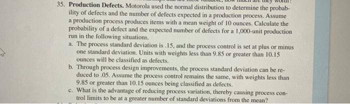 35. Production Defects. Motorola used the normal distribution to determine the probab-
ility of defects and the number of defects expected in a production process. Assume
a production process produces items with a mean weight of 10 ounces. Calculate the
probability of a defect and the expected number of defects for a 1,000-unit production
run in the following situations.
a. The
process standard deviation is .15, and the process control is set at plus or minus
one standard deviation. Units with weights less than 9.85 or greater than 10.15
ounces will be classified as defects.
b. Through process design improvements, the process standard deviation can be re-
duced to .05. Assume the process control remains the same, with weights less than
9.85 or greater than 10.15 ounces being classified as defects.
c. What is the advantage of reducing process variation, thereby causing process con-
trol limits to be at a greater number of standard deviations from the mean?