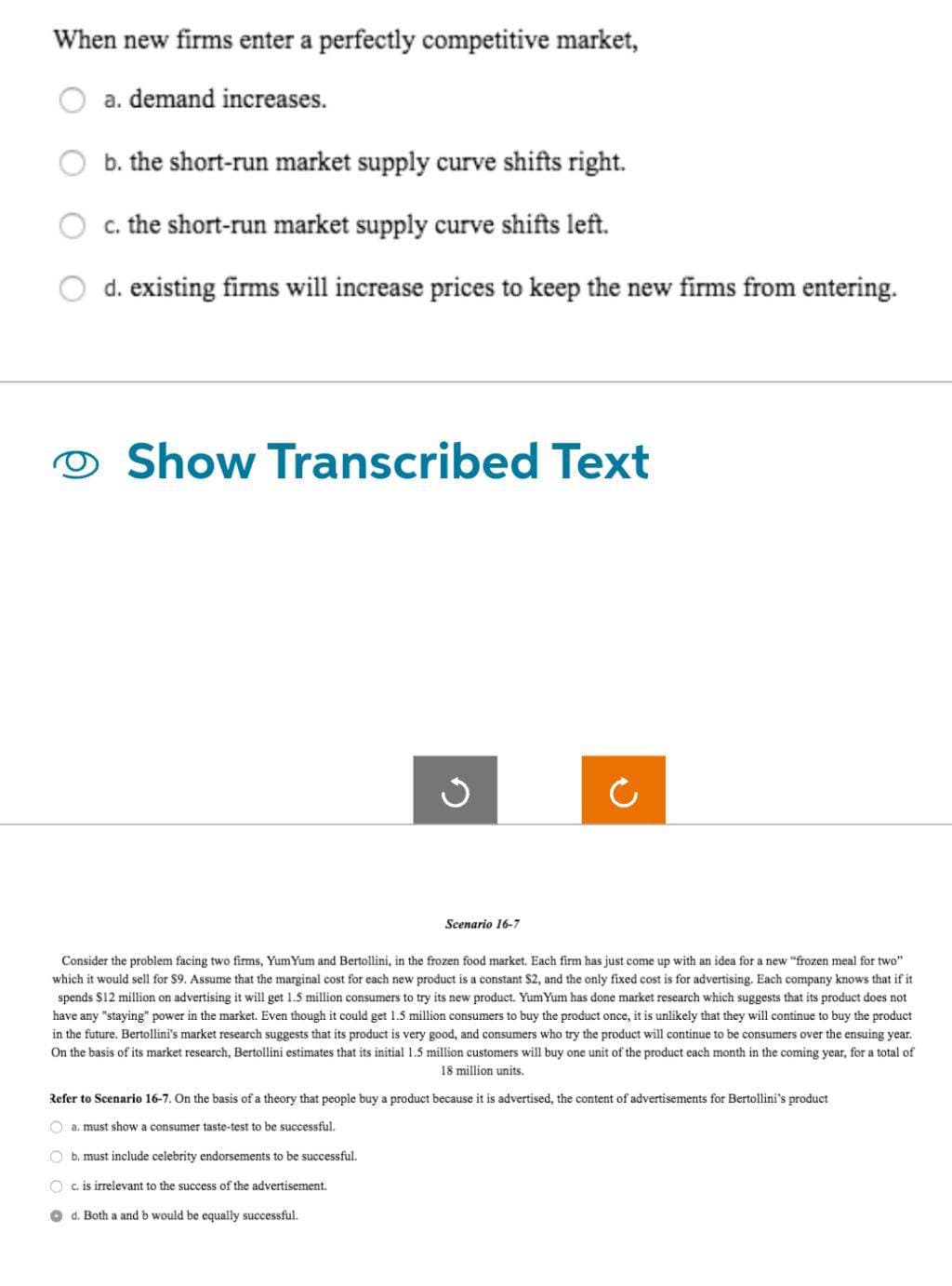When new firms enter a perfectly competitive market,
a. demand increases.
b. the short-run market supply curve shifts right.
c. the short-run market supply curve shifts left.
d. existing firms will increase prices to keep the new firms from entering.
Show Transcribed Text
3
Scenario 16-7
Consider the problem facing two firms, Yum Yum and Bertollini, in the frozen food market. Each firm has just come up with an idea for a new "frozen meal for two"
which it would sell for $9. Assume that the marginal cost for each new product is a constant S2, and the only fixed cost is for advertising. Each company knows that if it
spends $12 million on advertising it will get 1.5 million consumers to try its new product. Yum Yum has done market research which suggests that its product does not
have any "staying" power in the market. Even though it could get 1.5 million consumers to buy the product once, it is unlikely that they will continue to buy the product
in the future. Bertollini's market research suggests that its product is very good, and consumers who try the product will continue to be consumers over the ensuing year.
On the basis of its market research, Bertollini estimates that its initial 1.5 million customers will buy one unit of the product each month in the coming year, for a total of
18 million units.
Refer to Scenario 16-7. On the basis of a theory that people buy a product because it is advertised, the content of advertisements for Bertollini's product
Oa. must show a consumer taste-test to be successful.
O b. must include celebrity endorsements to be successful.
Oc. is irrelevant to the success of the advertisement.
Od. Both a and b would be equally successful.