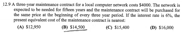 12.9 A three-year maintenance contract for a local computer network costs $4000. The network is
expected to be needed for fifteen years and the maintenance contract will be purchased for
the same price at the beginning of every three year period. If the interest rate is 6%, the
present equivalent cost of the maintenance contract is nearest:
(A) $12,950
(B) $14,500
(C) $15,400
(D) $16,000