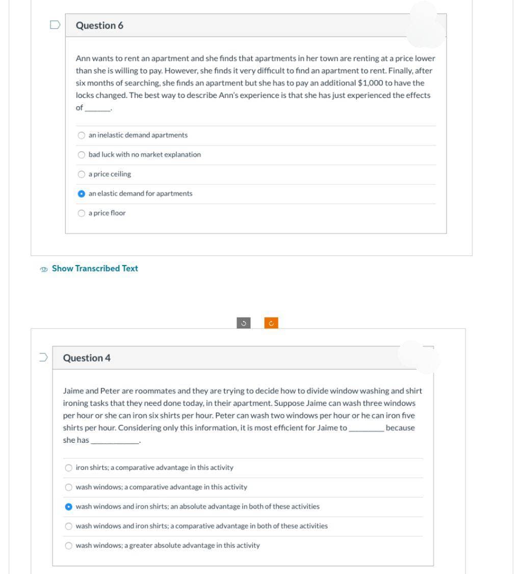 n
Question 6
Ann wants to rent an apartment and she finds that apartments in her town are renting at a price lower
than she is willing to pay. However, she finds it very difficult to find an apartment to rent. Finally, after
six months of searching, she finds an apartment but she has to pay an additional $1,000 to have the
locks changed. The best way to describe Ann's experience is that she has just experienced the effects
of
an inelastic demand apartments
Obad luck with no market explanation
Ⓒa price ceiling
an elastic demand for apartments
a price floor
Show Transcribed Text
Question 4
3
C
Jaime and Peter are roommates and they are trying to decide how to divide window washing and shirt
ironing tasks that they need done today, in their apartment. Suppose Jaime can wash three windows
per hour or she can iron six shirts per hour. Peter can wash two windows per hour or he can iron five
shirts per hour. Considering only this information, it is most efficient for Jaime to
she has
because
iron shirts; a comparative advantage in this activity
O wash windows; a comparative advantage in this activity
wash windows and iron shirts; an absolute advantage in both of these activities
wash windows and iron shirts; a comparative advantage in both of these activities
O wash windows; a greater absolute advantage in this activity