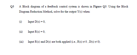 Q3
A Block diagram of a feedback control system is shown in Figure Q3. Using the Block
Diagram Reduction Method, solve for the output Y(s) when:
(i)
Input D(s) = 0,
(ii)
Input R(s) = 0,
(iii)
Input R(s) and D(s) are both applied (ie., R(s) +0, D(s) + 0).
