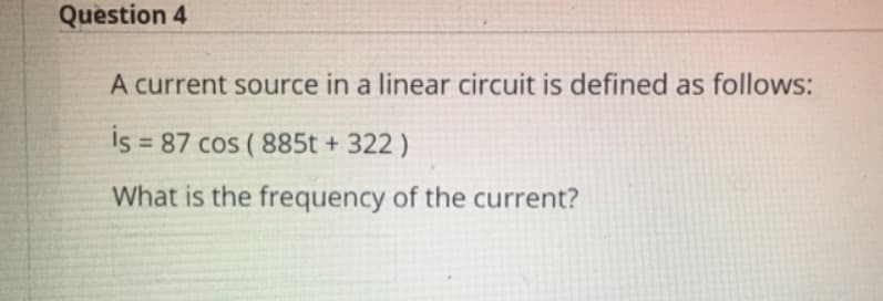 Question 4
A current source in a linear circuit is defined as follows:
İs = 87 cos ( 885t + 322 )
What is the frequency of the current?
