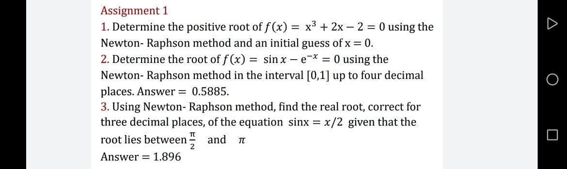 Assignment 1
1. Determine the positive root of f (x)
= x° + 2x – 2 = 0 using the
Newton- Raphson method and an initial guess of x = 0.
2. Determine the root of f (x) = sin x – e* = 0 using the
Newton- Raphson method in the interval [0,1] up to four decimal
places. Answer 0.5885.
3. Using Newton- Raphson method, find the real root, correct for
three decimal places, of the equation sinx = x/2 given that the
root lies between =
and
Answer = 1.896
A O O
