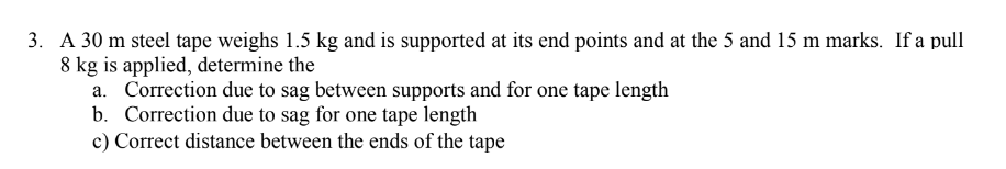 3. A 30 m steel tape weighs 1.5 kg and is supported at its end points and at the 5 and 15 m marks. If a pull
8 kg is applied, determine the
a. Correction due to sag between supports and for one tape length
b. Correction due to sag for one tape length
c) Correct distance between the ends of the tape
