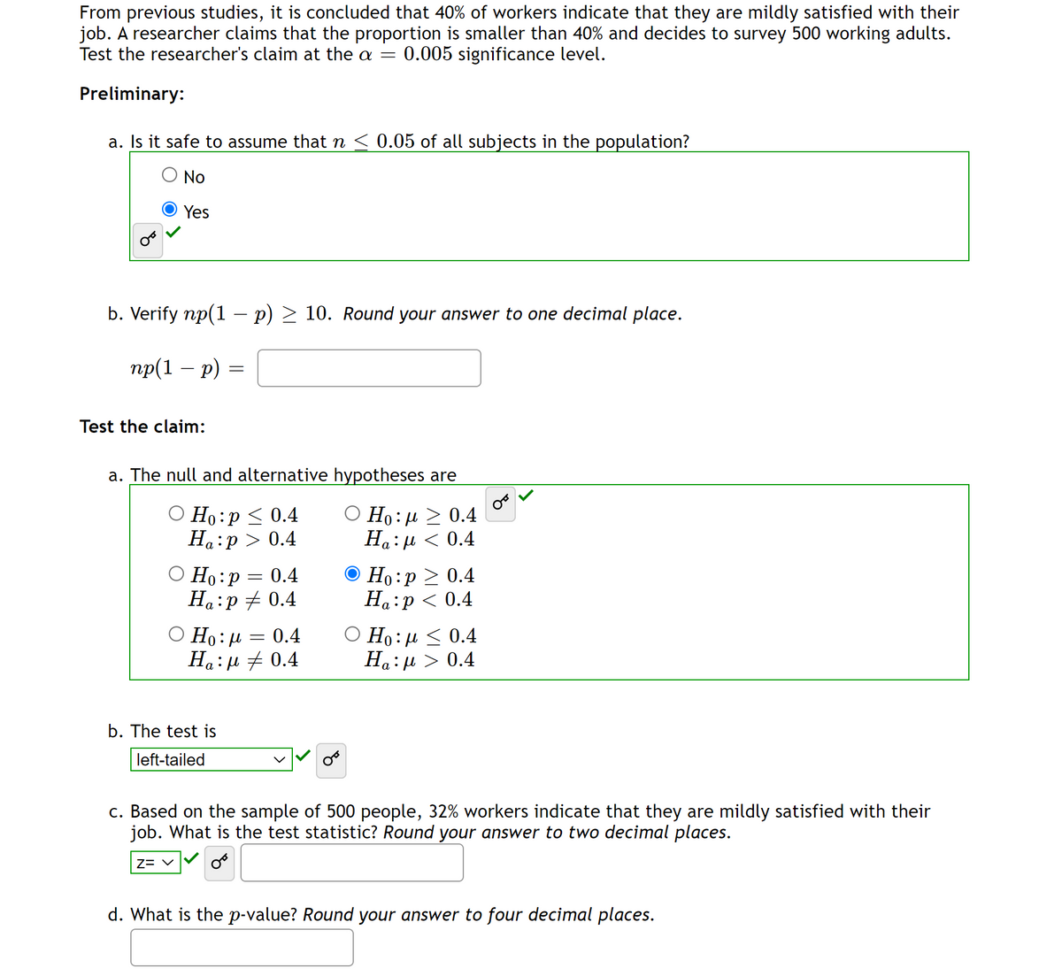 From previous studies, it is concluded that 40% of workers indicate that they are mildly satisfied with their
job. A researcher claims that the proportion is smaller than 40% and decides to survey 500 working adults.
Test the researcher's claim at the a = 0.005 significance level.
Preliminary:
a. Is it safe to assume that n ≤ 0.05 of all subjects in the population?
O No
Yes
b. Verify np(1 − p) ≥ 10. Round your answer to one decimal place.
np(1 - p) =
Test the claim:
a. The null and alternative hypotheses are
O Ho:p ≤ 0.4
Ha:p > 0.4
Ho: μ > 0.4
Ha:μ < 0.4
α
Ho:p
0.4
Ha:p #0.4
O Ho:μ = 0.4
Ha:µ‡ 0.4
b. The test is
left-tailed
=
Z= V
Ho:p> 0.4
Ha:p < 0.4
Ο Ho: μ < 0.4
Ha: μ > 0.4
c. Based on the sample of 500 people, 32% workers indicate that they are mildly satisfied with their
job. What is the test statistic? Round your answer to two decimal places.
d. What is the p-value? Round your answer to four decimal places.