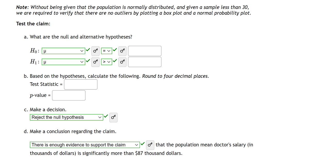 Note: Without being given that the population is normally distributed, and given a sample less than 30,
we are required to verify that there are no outliers by plotting a box plot and a normal probability plot.
Test the claim:
a. What are the null and alternative hypotheses?
Ho:
μ
H₁: P
=
b. Based on the hypotheses, calculate the following. Round to four decimal places.
Test Statistic
p-value =
c. Make a decision.
= V
Reject the null hypothesis
> V
d. Make a conclusion regarding the claim.
There is enough evidence to support the claim
o that the population mean doctor's salary (in
thousands of dollars) is significantly more than $87 thousand dollars.