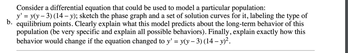 Consider a differential equation that could be used to model a particular population:
y' = y(y – 3) (14 – y); sketch the phase graph and a set of solution curves for it, labeling the type of
b. equilibrium points. Clearly explain what this model predicts about the long-term behavior of this
population (be very specific and explain all possible behaviors). Finally, explain exactly how this
behavior would change if the equation changed to y' = y(y – 3) (14 – y)².
