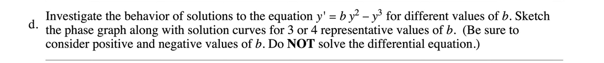 Investigate the behavior of solutions to the equation y' = b y? – y for different values of b. Sketch
d.
the phase graph along with solution curves for 3 or 4 representative values of b. (Be sure to
consider positive and negative values of b. Do NOT solve the differential equation.)
