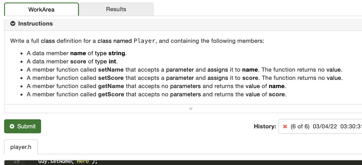 WorkArea
Results
Instructions
Write a full class definition for a class named Player, and containing the following members:
• A data member name of type string.
• A data member score of type int.
• A member function called setName that accepts a parameter and assigns it to name. The function returns no value.
• A member function called setScore that accepts a parameter and assigns it to score. The function returns no value.
• A member function called getName that accepts no parameters and returns the value of name.
• A member function called getScore that accepts no parameters and returns the value of score.
Submit
History:
X (6 of 6) 03/04/22 03:30:3
player.h
19
Guy.setName( _Herb ),
