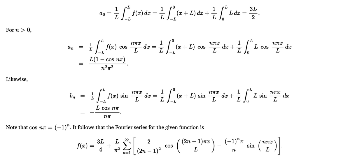 J-L
as = 12) dz =(z + L) dz + Ldz = "
Le+L) dz +
L dx
-L
For n > 0,
1
(+ L) cos
dx +
L
CoS
dx
L cos
dx
L(1 -
cos nn)
Likewise,
+ f(2) sin
1
dx
L
1
dx +
L
bn
(x + L) sin
L sin
dx
L
--
L cos nT
Note that cos nT =
(-1)". It follows that the Fourier series for the given function is
- ()
(2n — 1) тӕ
(-1)"7
sin
3L
2
f(x) =
4
Σ
(2n – 1)?
CoS
L
L
-
n=1
