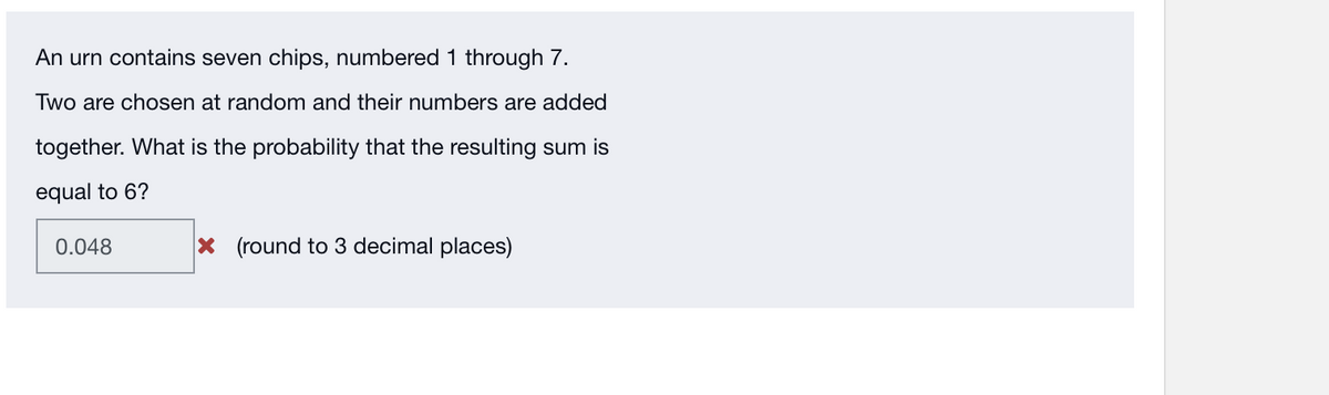 An urn contains seven chips, numbered 1 through 7.
Two are chosen at random and their numbers are added
together. What is the probability that the resulting sum is
equal to 6?
0.048
x (round to 3 decimal places)

