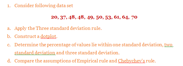 1. Consider following data set
20, 37, 48, 48, 49, 50, 53, 61, 64, 70
a. Apply the Three standard deviation rule.
b. Construct a dotplat.
c. Determine the percentage of values lie within one standard deviation, two.
standard deviation and three standard deviation.
d. Compare the assumptions of Empirical rule and Chebvchev's rule.
