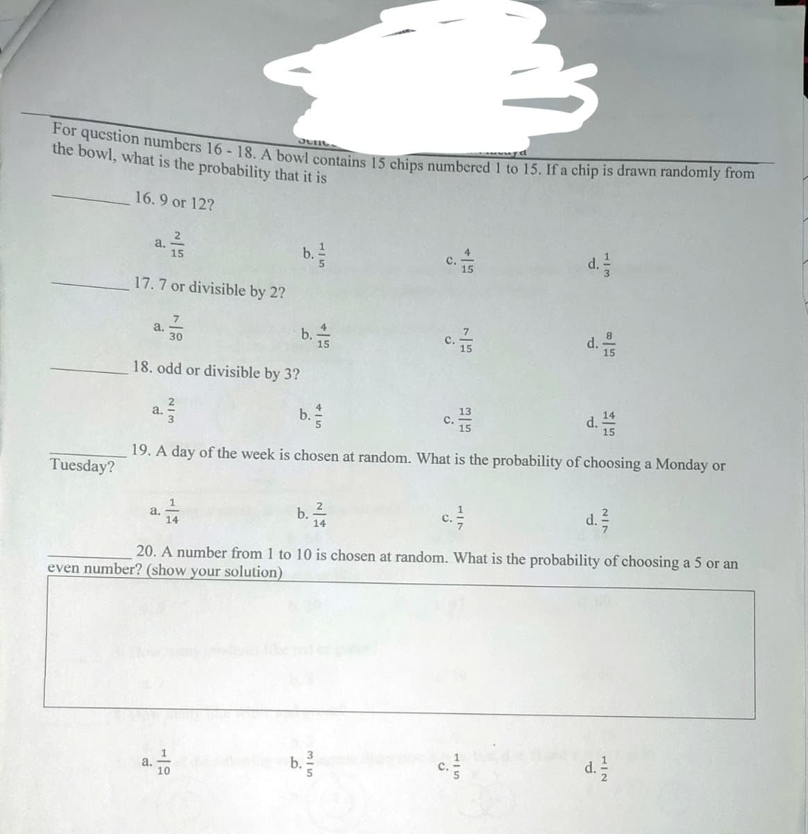 Jelle.
For question numbers 16-18. A bowl contains 15 chips numbered 1 to 15. If a chip is drawn randomly from
the bowl, what is the probability that it is
16.9 or 12?
2
a. //
4
C.
d. 1/2
15
17.7 or divisible by 2?
7
a.
b.
d.
30
15
18. odd or divisible by 3?
13
a. ²3/
b./
C.
d.
15
19. A day of the week is chosen at random. What is the probability of choosing a Monday or
Tuesday?
a.
b. 1/144
c. //
d. ²
14
20. A number from 1 to 10 is chosen at random. What is the probability of choosing a 5 or an
even number? (show your solution)
1
b./
d. 12/2
10
a.
15
o