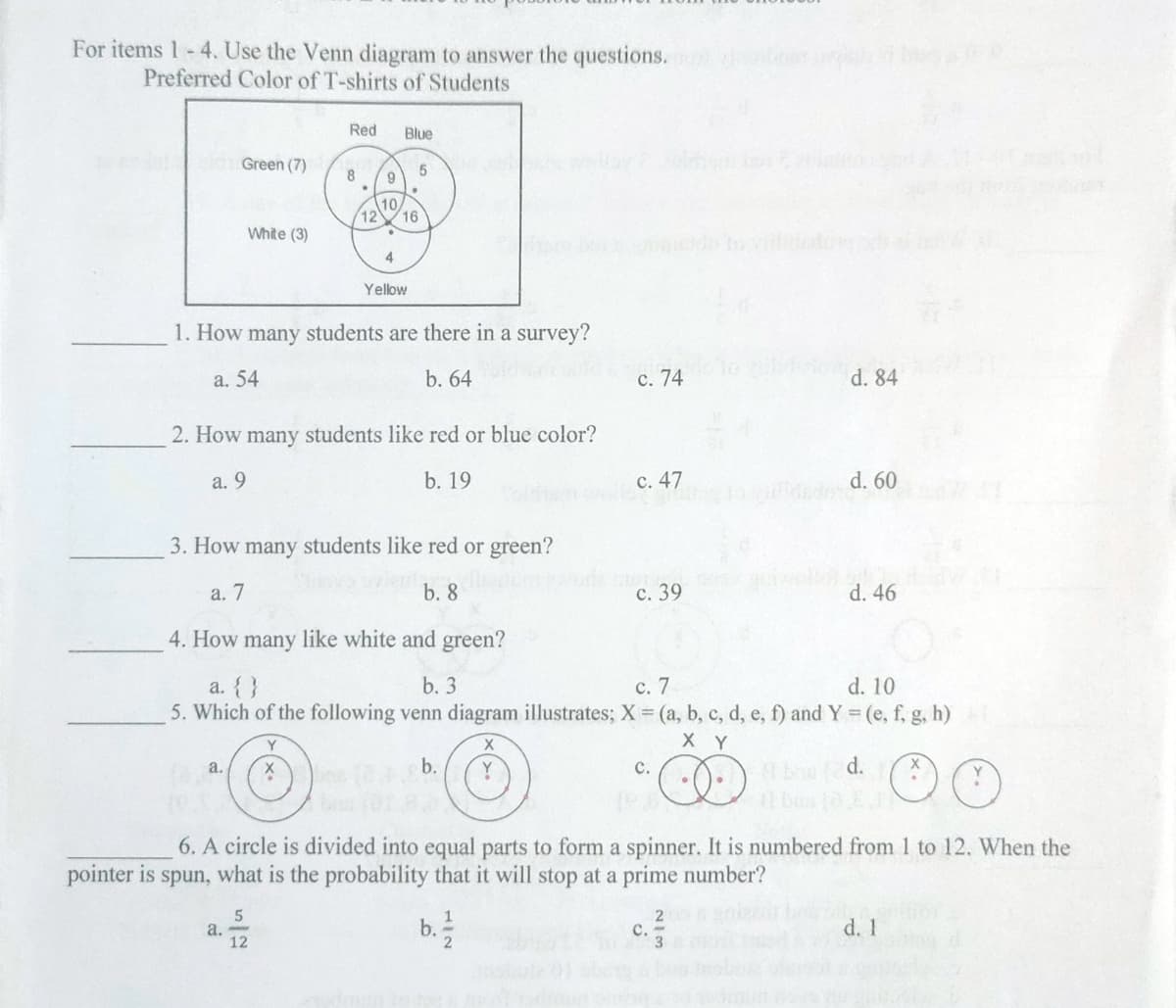 For items 1-4. Use the Venn diagram to answer the questions.
Preferred Color of T-shirts of Students
Red
Blue
Green (7)
5
9
10
White (3)
.
4
Yellow
1. How many students are there in a survey?
a. 54
b. 64
d. 84
2. How many students like red or blue color?
a. 9
b. 19
d. 60
3. How many students like red or green?
a. 7
b. 8
d. 46
4. How many like white and green?
a. { }
b. 3
c. 7
d. 10
5. Which of the following venn diagram illustrates; X = (a, b, c, d, e, f) and Y = (e, f, g, h)
X Y
Y
X
a.
X
b.
Y
d.
C.
•
6. A circle is divided into equal parts to form a spinner. It is numbered from 1 to 12. When the
pointer is spun, what is the probability that it will stop at a prime
number?
5
2
b. ½ 2
d. 1
a.
12
8
12
16
c. 74
el c. 47
c. 39
C.
S
WIN