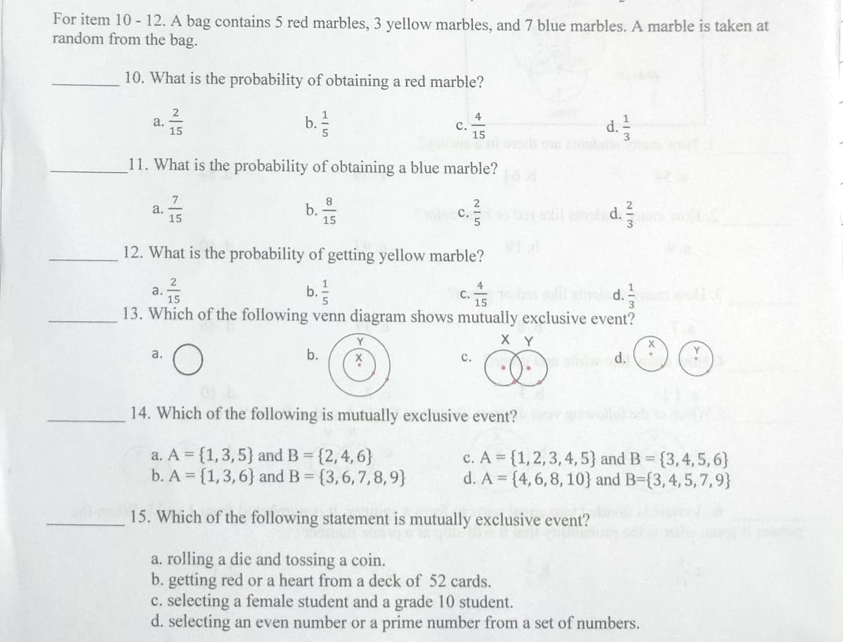 For item 10-12. A bag contains 5 red marbles, 3 yellow marbles, and 7 blue marbles. A marble is taken at
random from the bag.
10. What is the probability of obtaining a red marble?
2
1
4
a.
b.
C.
15
d. 1/2
15
11. What is the probability of obtaining a blue marble?
7
8
2
a.
b.
c. ²
C. so boy solil cammiled.
15
15
5
12. What is the probability of getting yellow marble?
2
1
a.
b.
C. to ben sollteld.
15
15
13. Which of the following venn diagram shows mutually exclusive event?
Y
X Y
X
a.
b.
X
C.
e siwad.
14. Which of the following is mutually exclusive event?
a. A = {1, 3, 5) and B = {2, 4, 6}
c. A = {1, 2, 3, 4, 5) and B = {3,4,5,6}
b. A = {1, 3, 6} and B = {3,6,7,8,9}
d. A = {4, 6, 8, 10} and B=(3, 4, 5, 7,9}
15. Which of the following statement is mutually exclusive event?
a. rolling a die and tossing a coin.
b. getting red or a heart from a deck of 52 cards.
c. selecting a female student and a grade 10 student.
d. selecting an even number or a prime number from a set of numbers.