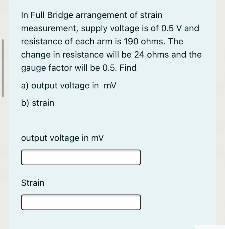 In Full Bridge arrangement of strain
measurement, supply voltage is of 0.5 V and
resistance of each arm is 190 ohms. The
change in resistance will be 24 ohms and the
gauge factor will be 0.5. Find
a) output voltage in mV
b) strain
output voltage in mV
Strain
